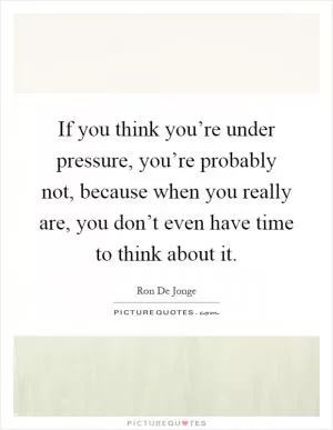 If you think you’re under pressure, you’re probably not, because when you really are, you don’t even have time to think about it Picture Quote #1