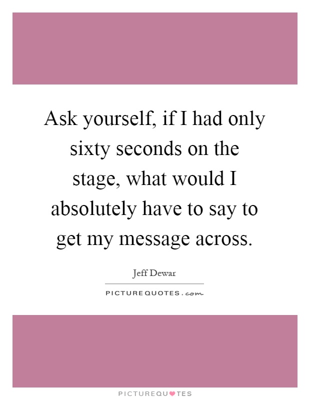 Ask yourself, if I had only sixty seconds on the stage, what would I absolutely have to say to get my message across Picture Quote #1