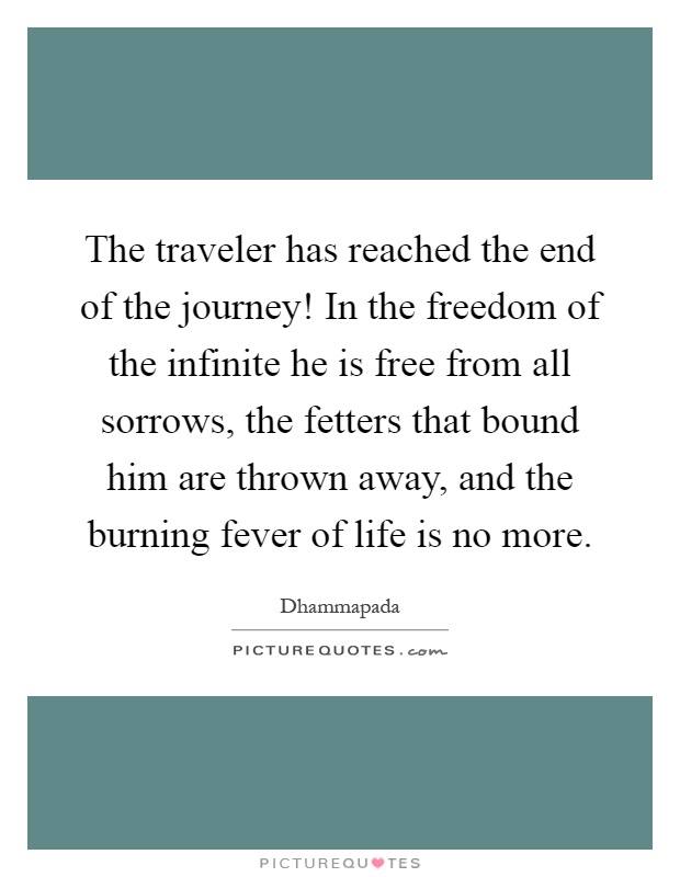 The traveler has reached the end of the journey! In the freedom of the infinite he is free from all sorrows, the fetters that bound him are thrown away, and the burning fever of life is no more Picture Quote #1