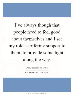 I’ve always though that people need to feel good about themselves and I see my role as offering support to them, to provide some light along the way Picture Quote #1