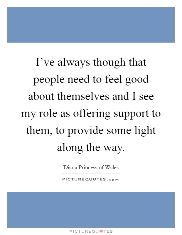 I've always though that people need to feel good about themselves and I see my role as offering support to them, to provide some light along the way Picture Quote #1