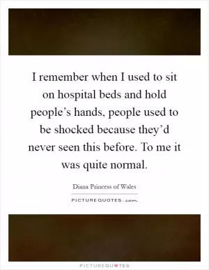 I remember when I used to sit on hospital beds and hold people’s hands, people used to be shocked because they’d never seen this before. To me it was quite normal Picture Quote #1