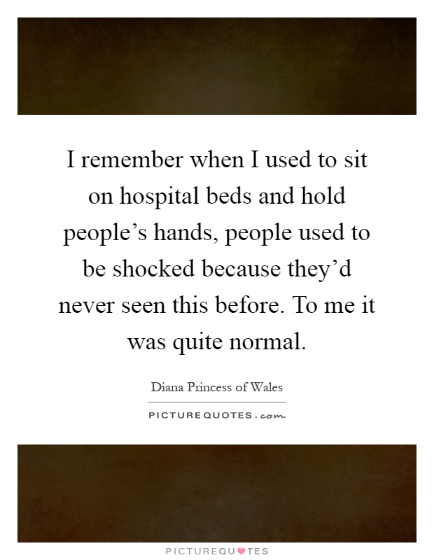 I remember when I used to sit on hospital beds and hold people's hands, people used to be shocked because they'd never seen this before. To me it was quite normal Picture Quote #1