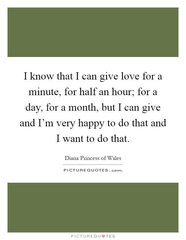 I know that I can give love for a minute, for half an hour; for a day, for a month, but I can give and I'm very happy to do that and I want to do that Picture Quote #1