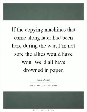 If the copying machines that came along later had been here during the war, I’m not sure the allies would have won. We’d all have drowned in paper Picture Quote #1