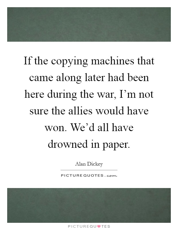 If the copying machines that came along later had been here during the war, I'm not sure the allies would have won. We'd all have drowned in paper Picture Quote #1