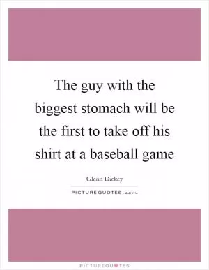 The guy with the biggest stomach will be the first to take off his shirt at a baseball game Picture Quote #1