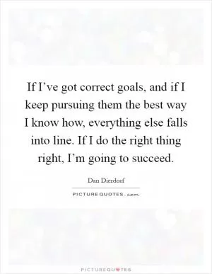 If I’ve got correct goals, and if I keep pursuing them the best way I know how, everything else falls into line. If I do the right thing right, I’m going to succeed Picture Quote #1
