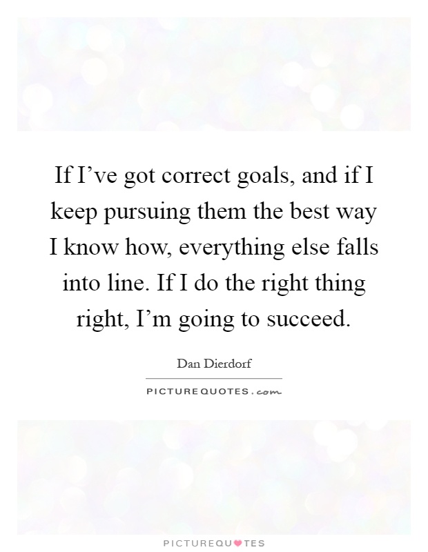 If I've got correct goals, and if I keep pursuing them the best way I know how, everything else falls into line. If I do the right thing right, I'm going to succeed Picture Quote #1