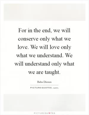 For in the end, we will conserve only what we love. We will love only what we understand. We will understand only what we are taught Picture Quote #1