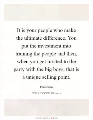 It is your people who make the ultimate difference. You put the investment into training the people and then, when you get invited to the party with the big boys, that is a unique selling point Picture Quote #1