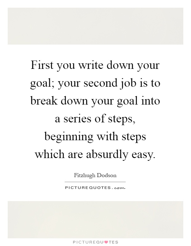 First you write down your goal; your second job is to break down your goal into a series of steps, beginning with steps which are absurdly easy Picture Quote #1