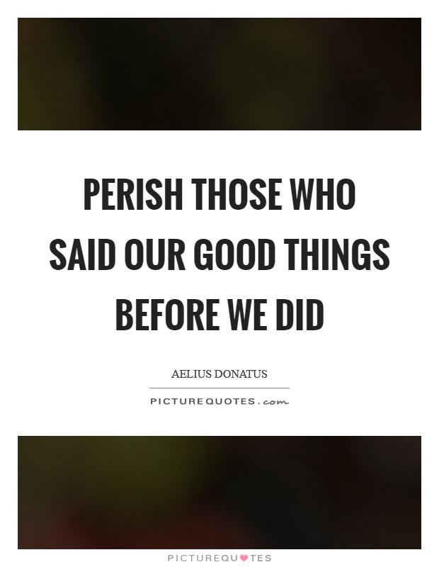 Perish those who said our good things before we did Picture Quote #1