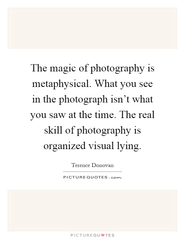 The magic of photography is metaphysical. What you see in the photograph isn't what you saw at the time. The real skill of photography is organized visual lying Picture Quote #1