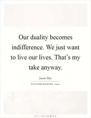 Our duality becomes indifference. We just want to live our lives. That’s my take anyway Picture Quote #1