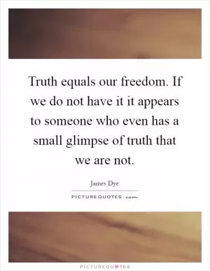 Truth equals our freedom. If we do not have it it appears to someone who even has a small glimpse of truth that we are not Picture Quote #1