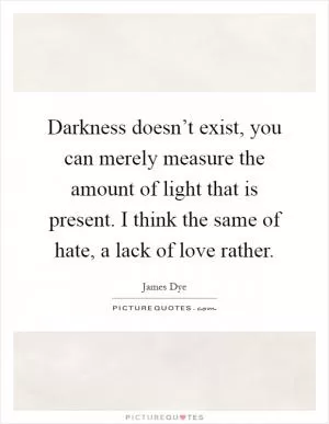Darkness doesn’t exist, you can merely measure the amount of light that is present. I think the same of hate, a lack of love rather Picture Quote #1