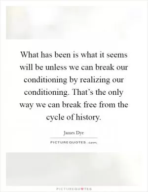 What has been is what it seems will be unless we can break our conditioning by realizing our conditioning. That’s the only way we can break free from the cycle of history Picture Quote #1