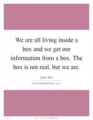 We are all living inside a box and we get our information from a box. The box is not real, but we are Picture Quote #1