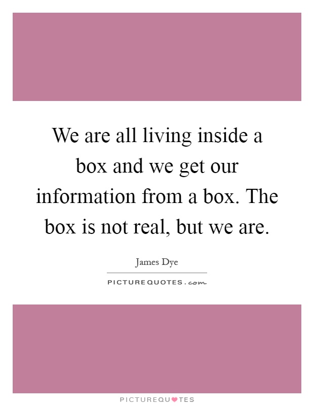 We are all living inside a box and we get our information from a box. The box is not real, but we are Picture Quote #1