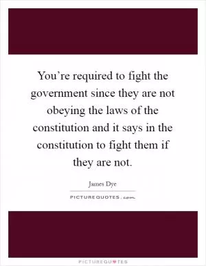 You’re required to fight the government since they are not obeying the laws of the constitution and it says in the constitution to fight them if they are not Picture Quote #1