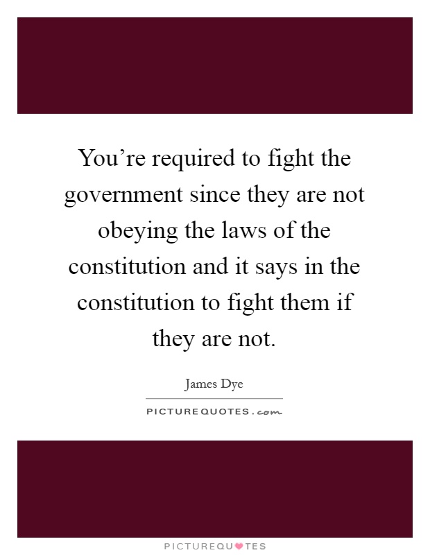 You're required to fight the government since they are not obeying the laws of the constitution and it says in the constitution to fight them if they are not Picture Quote #1
