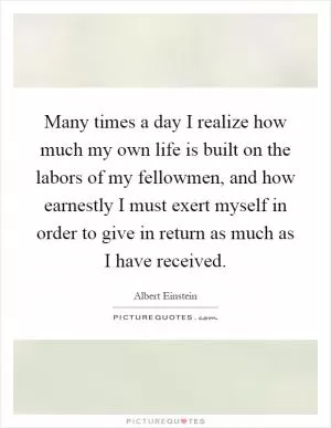 Many times a day I realize how much my own life is built on the labors of my fellowmen, and how earnestly I must exert myself in order to give in return as much as I have received Picture Quote #1