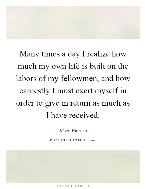 Many times a day I realize how much my own life is built on the labors of my fellowmen, and how earnestly I must exert myself in order to give in return as much as I have received Picture Quote #1