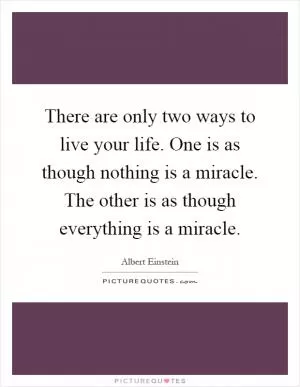 There are only two ways to live your life. One is as though nothing is a miracle. The other is as though everything is a miracle Picture Quote #1