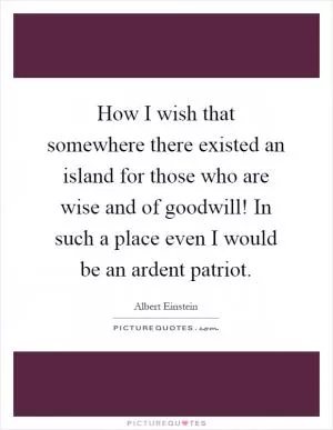 How I wish that somewhere there existed an island for those who are wise and of goodwill! In such a place even I would be an ardent patriot Picture Quote #1