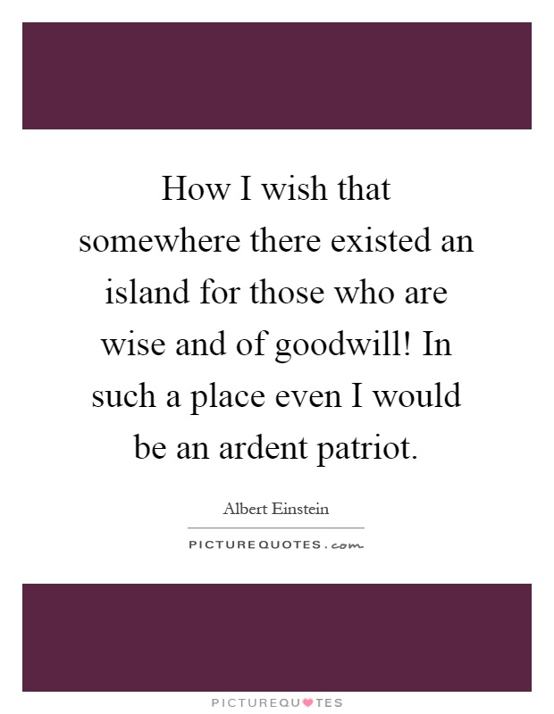 How I wish that somewhere there existed an island for those who are wise and of goodwill! In such a place even I would be an ardent patriot Picture Quote #1