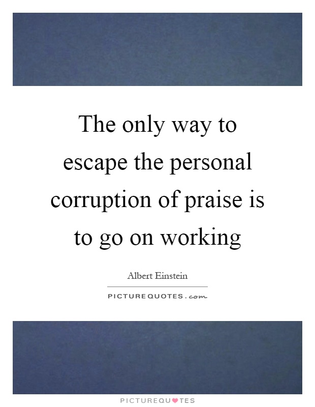 The only way to escape the personal corruption of praise is to go on working Picture Quote #1