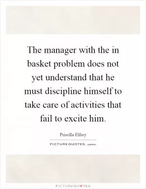 The manager with the in basket problem does not yet understand that he must discipline himself to take care of activities that fail to excite him Picture Quote #1