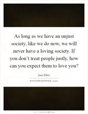 As long as we have an unjust society, like we do now, we will never have a loving society. If you don’t treat people justly, how can you expect them to love you? Picture Quote #1