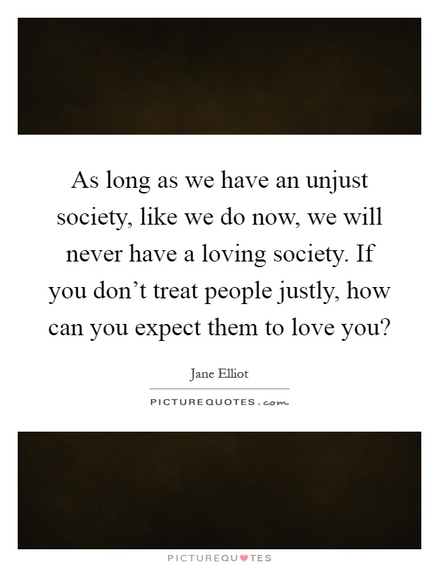 As long as we have an unjust society, like we do now, we will never have a loving society. If you don't treat people justly, how can you expect them to love you? Picture Quote #1