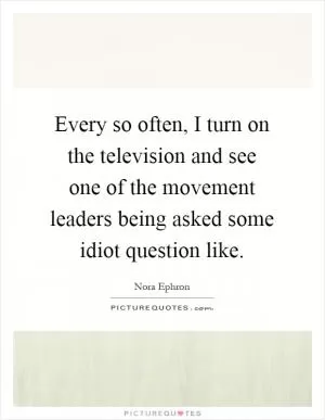 Every so often, I turn on the television and see one of the movement leaders being asked some idiot question like Picture Quote #1