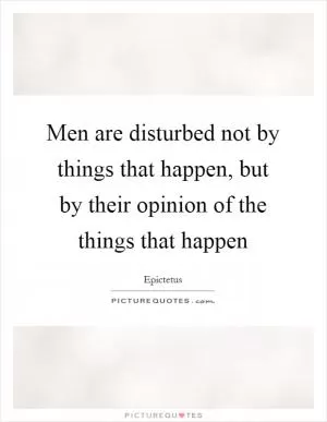 Men are disturbed not by things that happen, but by their opinion of the things that happen Picture Quote #1