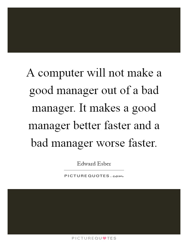 A computer will not make a good manager out of a bad manager. It makes a good manager better faster and a bad manager worse faster Picture Quote #1