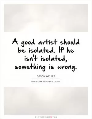 A good artist should be isolated. If he isn't isolated, something is wrong Picture Quote #1