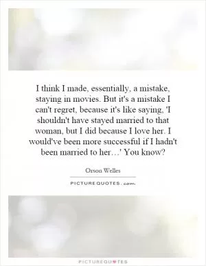 I think I made, essentially, a mistake, staying in movies. But it's a mistake I can't regret, because it's like saying, 'I shouldn't have stayed married to that woman, but I did because I love her. I would've been more successful if I hadn't been married to her…' You know? Picture Quote #1