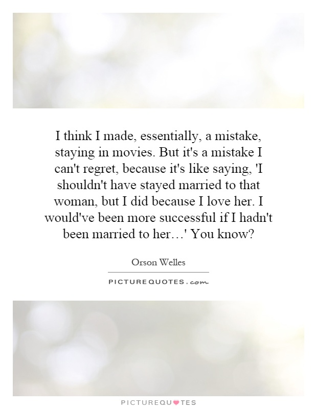 I think I made, essentially, a mistake, staying in movies. But it's a mistake I can't regret, because it's like saying, 'I shouldn't have stayed married to that woman, but I did because I love her. I would've been more successful if I hadn't been married to her…' You know? Picture Quote #1
