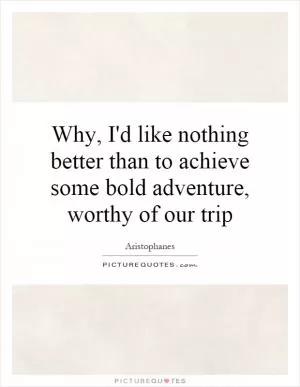 Why, I'd like nothing better than to achieve some bold adventure, worthy of our trip Picture Quote #1