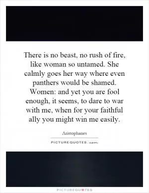 There is no beast, no rush of fire, like woman so untamed. She calmly goes her way where even panthers would be shamed. Women: and yet you are fool enough, it seems, to dare to war with me, when for your faithful ally you might win me easily Picture Quote #1