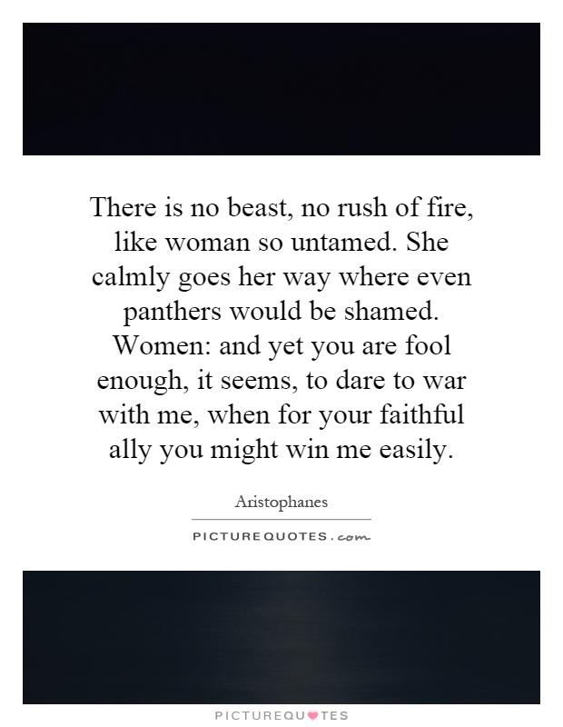 There is no beast, no rush of fire, like woman so untamed. She calmly goes her way where even panthers would be shamed. Women: and yet you are fool enough, it seems, to dare to war with me, when for your faithful ally you might win me easily Picture Quote #1