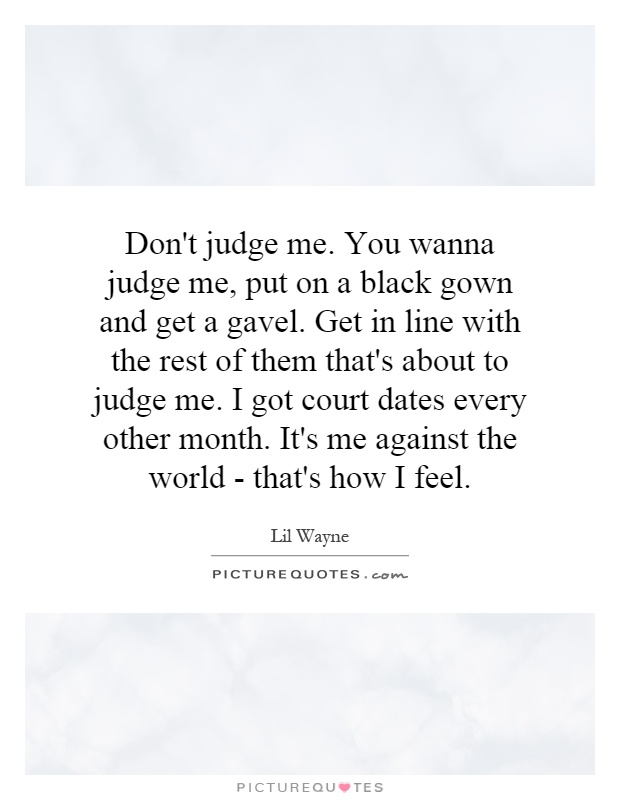 Don't judge me. You wanna judge me, put on a black gown and get a gavel. Get in line with the rest of them that's about to judge me. I got court dates every other month. It's me against the world - that's how I feel Picture Quote #1