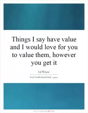 Things I say have value and I would love for you to value them, however you get it Picture Quote #1