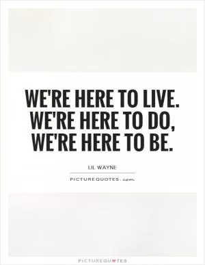 We're here to live. We're here to do, we're here to be Picture Quote #1