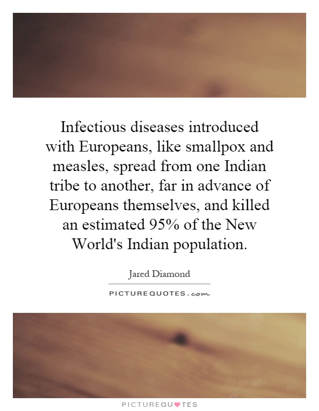 Infectious diseases introduced with Europeans, like smallpox and measles, spread from one Indian tribe to another, far in advance of Europeans themselves, and killed an estimated 95% of the New World's Indian population Picture Quote #1