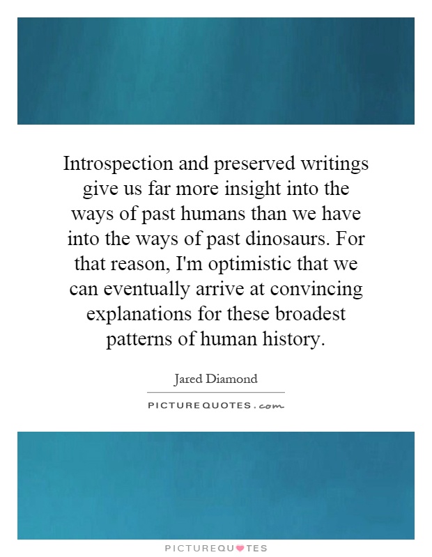 Introspection and preserved writings give us far more insight into the ways of past humans than we have into the ways of past dinosaurs. For that reason, I'm optimistic that we can eventually arrive at convincing explanations for these broadest patterns of human history Picture Quote #1