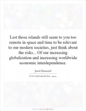 Lest those islands still seem to you too remote in space and time to be relevant to our modern societies, just think about the risks... Of our increasing globalization and increasing worldwide economic interdependence Picture Quote #1
